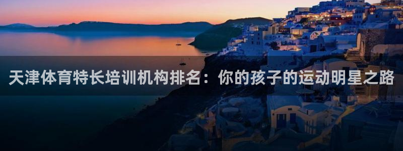 尊龙凯时国际：天津体育特长培训机构排名：你的孩子的运