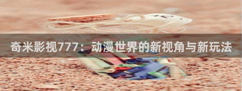 羞羞影院在线看：奇米影视777：动漫世界的新视角与新玩法